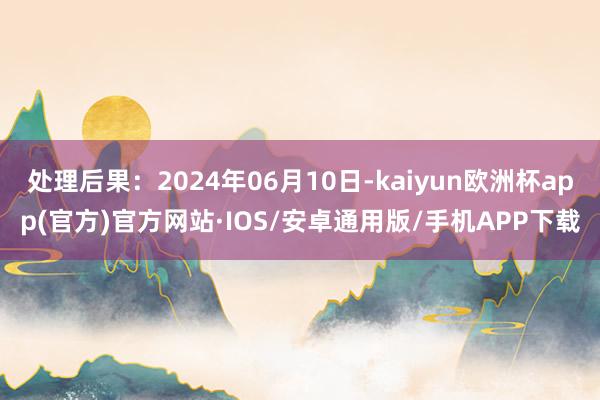 处理后果：2024年06月10日-kaiyun欧洲杯app(官方)官方网站·IOS/安卓通用版/手机APP下载