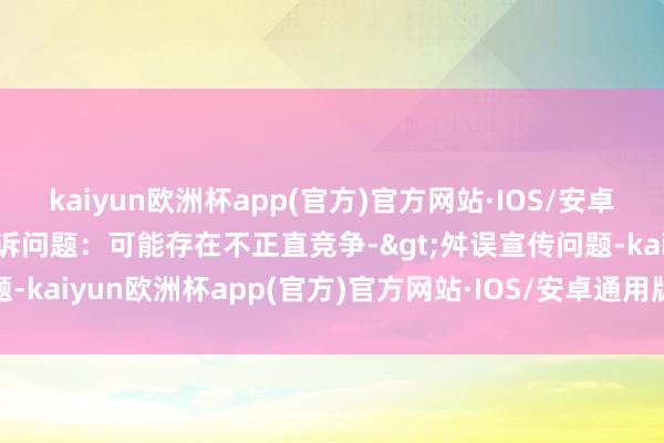 kaiyun欧洲杯app(官方)官方网站·IOS/安卓通用版/手机APP下载投诉问题：可能存在不正直竞争->舛误宣传问题-kaiyun欧洲杯app(官方)官方网站·IOS/安卓通用版/手机APP下载