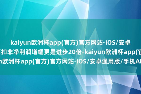 kaiyun欧洲杯app(官方)官方网站·IOS/安卓通用版/手机APP下载而扣非净利润增幅更是进步20倍-kaiyun欧洲杯app(官方)官方网站·IOS/安卓通用版/手机APP下载