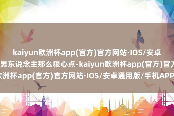 kaiyun欧洲杯app(官方)官方网站·IOS/安卓通用版/手机APP下载像男东说念主那么狠心点-kaiyun欧洲杯app(官方)官方网站·IOS/安卓通用版/手机APP下载