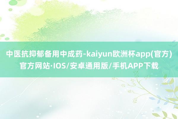 中医抗抑郁备用中成药-kaiyun欧洲杯app(官方)官方网站·IOS/安卓通用版/手机APP下载