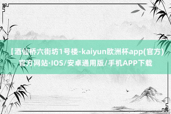 【酒仙桥六街坊1号楼-kaiyun欧洲杯app(官方)官方网站·IOS/安卓通用版/手机APP下载