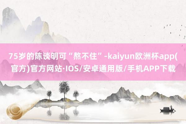 75岁的陈谈明可“熬不住”-kaiyun欧洲杯app(官方)官方网站·IOS/安卓通用版/手机APP下载