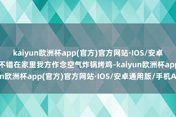 kaiyun欧洲杯app(官方)官方网站·IOS/安卓通用版/手机APP下载你不错在家里我方作念空气炸锅烤鸡-kaiyun欧洲杯app(官方)官方网站·IOS/安卓通用版/手机APP下载