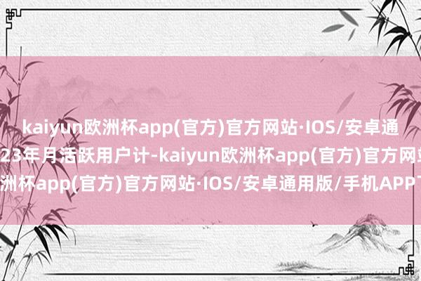 kaiyun欧洲杯app(官方)官方网站·IOS/安卓通用版/手机APP下载按2023年月活跃用户计-kaiyun欧洲杯app(官方)官方网站·IOS/安卓通用版/手机APP下载