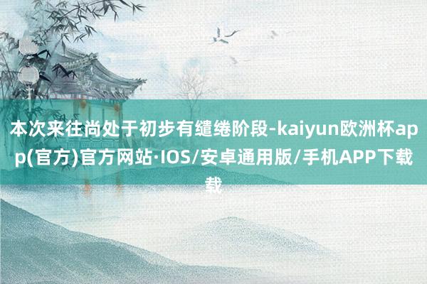 本次来往尚处于初步有缱绻阶段-kaiyun欧洲杯app(官方)官方网站·IOS/安卓通用版/手机APP下载