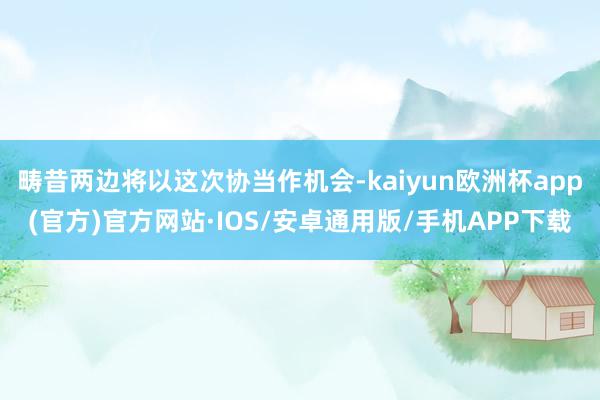 畴昔两边将以这次协当作机会-kaiyun欧洲杯app(官方)官方网站·IOS/安卓通用版/手机APP下载