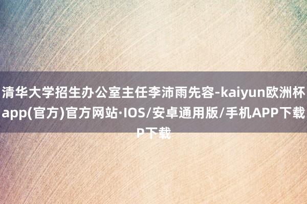 清华大学招生办公室主任李沛雨先容-kaiyun欧洲杯app(官方)官方网站·IOS/安卓通用版/手机APP下载