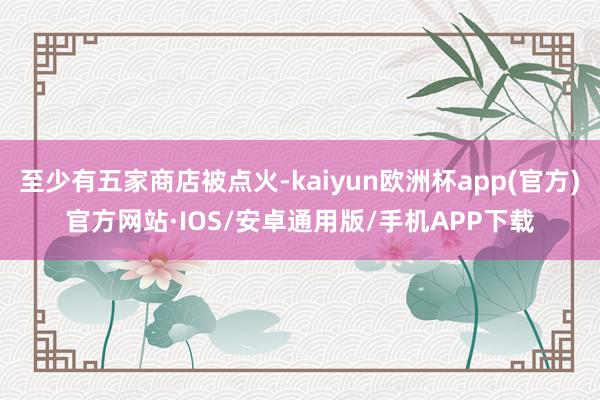 至少有五家商店被点火-kaiyun欧洲杯app(官方)官方网站·IOS/安卓通用版/手机APP下载