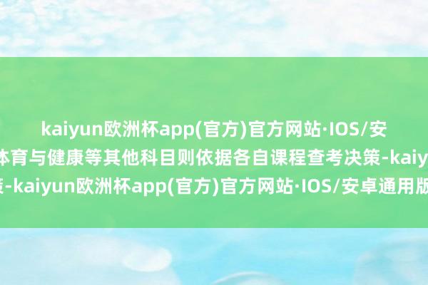 kaiyun欧洲杯app(官方)官方网站·IOS/安卓通用版/手机APP下载体育与健康等其他科目则依据各自课程查考决策-kaiyun欧洲杯app(官方)官方网站·IOS/安卓通用版/手机APP下载