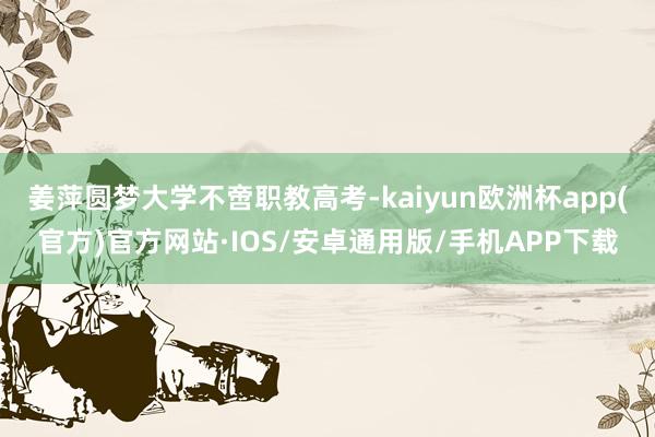 姜萍圆梦大学不啻职教高考-kaiyun欧洲杯app(官方)官方网站·IOS/安卓通用版/手机APP下载