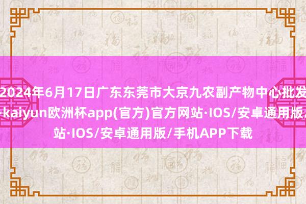 2024年6月17日广东东莞市大京九农副产物中心批发市集价钱行情-kaiyun欧洲杯app(官方)官方网站·IOS/安卓通用版/手机APP下载