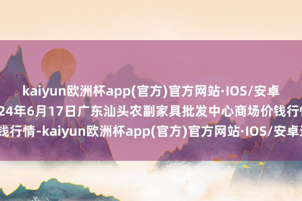 kaiyun欧洲杯app(官方)官方网站·IOS/安卓通用版/手机APP下载2024年6月17日广东汕头农副家具批发中心商场价钱行情-kaiyun欧洲杯app(官方)官方网站·IOS/安卓通用版/手机APP下载