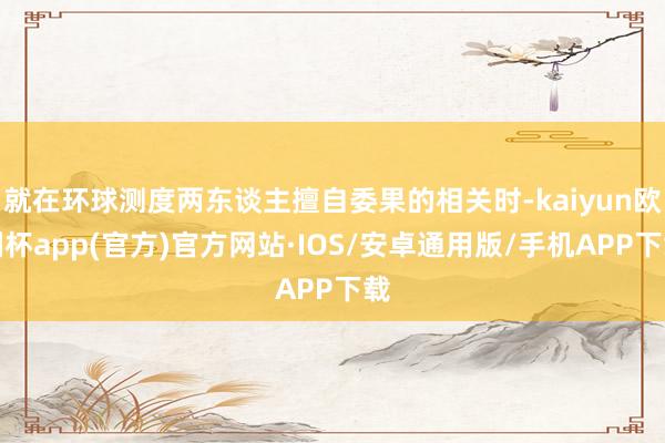 就在环球测度两东谈主擅自委果的相关时-kaiyun欧洲杯app(官方)官方网站·IOS/安卓通用版/手机APP下载