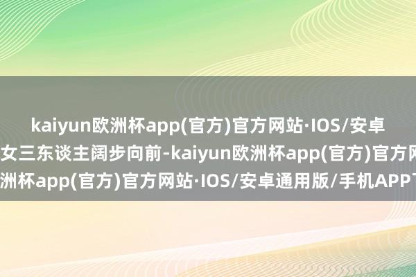 kaiyun欧洲杯app(官方)官方网站·IOS/安卓通用版/手机APP下载母女三东谈主阔步向前-kaiyun欧洲杯app(官方)官方网站·IOS/安卓通用版/手机APP下载