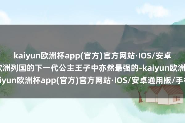 kaiyun欧洲杯app(官方)官方网站·IOS/安卓通用版/手机APP下载在欧洲列国的下一代公主王子中亦然最强的-kaiyun欧洲杯app(官方)官方网站·IOS/安卓通用版/手机APP下载