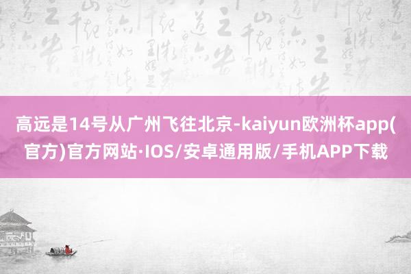 高远是14号从广州飞往北京-kaiyun欧洲杯app(官方)官方网站·IOS/安卓通用版/手机APP下载