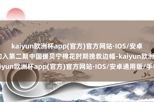 kaiyun欧洲杯app(官方)官方网站·IOS/安卓通用版/手机APP下载我加入第二期中国援贝宁棉花时期挽救边幅-kaiyun欧洲杯app(官方)官方网站·IOS/安卓通用版/手机APP下载