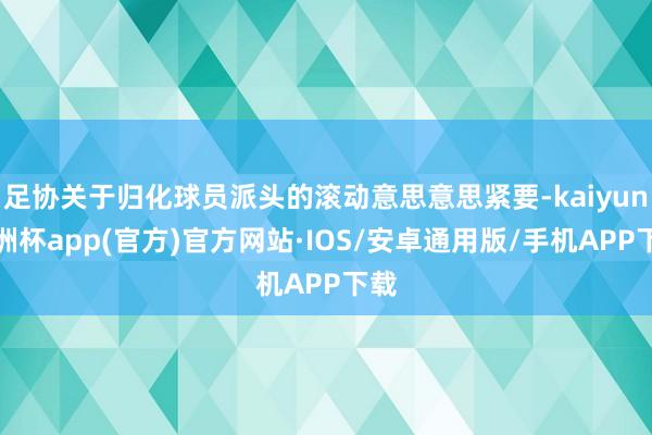 足协关于归化球员派头的滚动意思意思紧要-kaiyun欧洲杯app(官方)官方网站·IOS/安卓通用版/手机APP下载