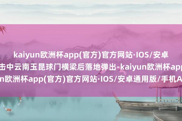 kaiyun欧洲杯app(官方)官方网站·IOS/安卓通用版/手机APP下载球击中云南玉昆球门横梁后落地弹出-kaiyun欧洲杯app(官方)官方网站·IOS/安卓通用版/手机APP下载