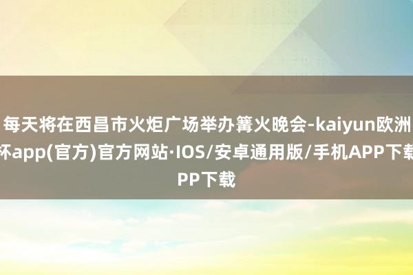 每天将在西昌市火炬广场举办篝火晚会-kaiyun欧洲杯app(官方)官方网站·IOS/安卓通用版/手机APP下载