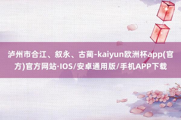 泸州市合江、叙永、古蔺-kaiyun欧洲杯app(官方)官方网站·IOS/安卓通用版/手机APP下载