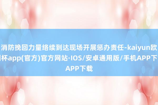 消防挽回力量络续到达现场开展惩办责任-kaiyun欧洲杯app(官方)官方网站·IOS/安卓通用版/手机APP下载