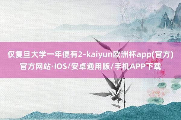 仅复旦大学一年便有2-kaiyun欧洲杯app(官方)官方网站·IOS/安卓通用版/手机APP下载