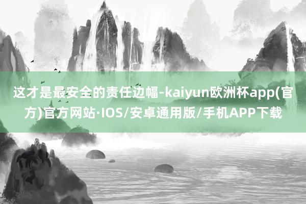 这才是最安全的责任边幅-kaiyun欧洲杯app(官方)官方网站·IOS/安卓通用版/手机APP下载