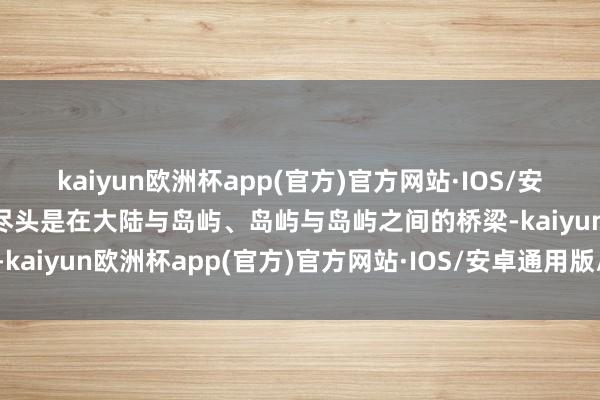 kaiyun欧洲杯app(官方)官方网站·IOS/安卓通用版/手机APP下载尽头是在大陆与岛屿、岛屿与岛屿之间的桥梁-kaiyun欧洲杯app(官方)官方网站·IOS/安卓通用版/手机APP下载