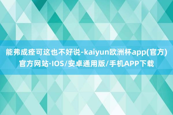 能弗成痊可这也不好说-kaiyun欧洲杯app(官方)官方网站·IOS/安卓通用版/手机APP下载