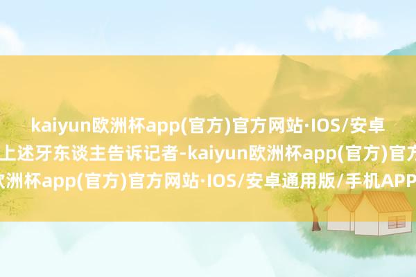 kaiyun欧洲杯app(官方)官方网站·IOS/安卓通用版/手机APP下载”上述牙东谈主告诉记者-kaiyun欧洲杯app(官方)官方网站·IOS/安卓通用版/手机APP下载