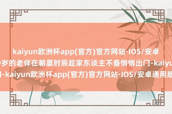 kaiyun欧洲杯app(官方)官方网站·IOS/安卓通用版/手机APP下载其79岁的老伴在朝晨时辰趁家东谈主不备悄悄出门-kaiyun欧洲杯app(官方)官方网站·IOS/安卓通用版/手机APP下载