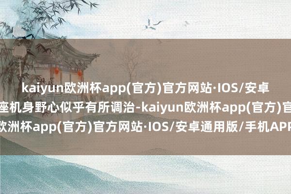 kaiyun欧洲杯app(官方)官方网站·IOS/安卓通用版/手机APP下载举座机身野心似乎有所调治-kaiyun欧洲杯app(官方)官方网站·IOS/安卓通用版/手机APP下载