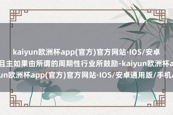 kaiyun欧洲杯app(官方)官方网站·IOS/安卓通用版/手机APP下载况且主如果由所谓的周期性行业所鼓励-kaiyun欧洲杯app(官方)官方网站·IOS/安卓通用版/手机APP下载