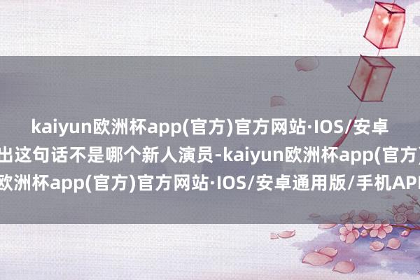 kaiyun欧洲杯app(官方)官方网站·IOS/安卓通用版/手机APP下载说出这句话不是哪个新人演员-kaiyun欧洲杯app(官方)官方网站·IOS/安卓通用版/手机APP下载