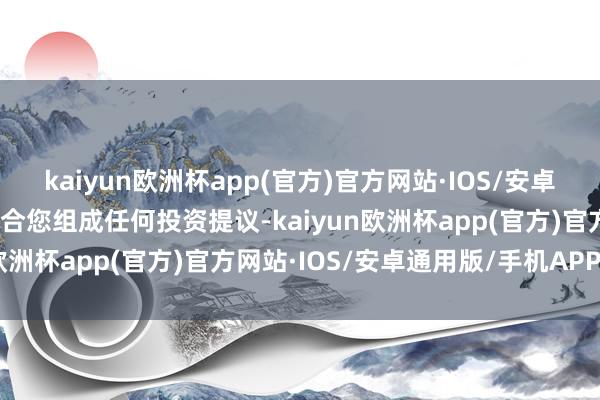 kaiyun欧洲杯app(官方)官方网站·IOS/安卓通用版/手机APP下载不合您组成任何投资提议-kaiyun欧洲杯app(官方)官方网站·IOS/安卓通用版/手机APP下载