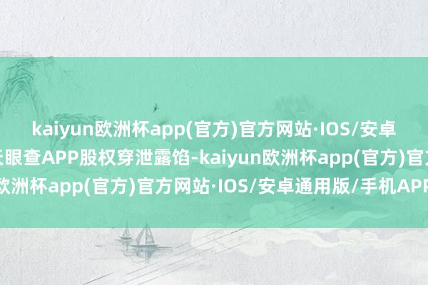 kaiyun欧洲杯app(官方)官方网站·IOS/安卓通用版/手机APP下载天眼查APP股权穿泄露馅-kaiyun欧洲杯app(官方)官方网站·IOS/安卓通用版/手机APP下载