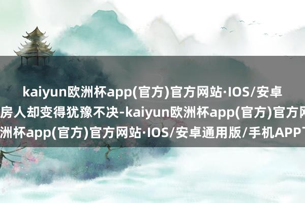 kaiyun欧洲杯app(官方)官方网站·IOS/安卓通用版/手机APP下载买房人却变得犹豫不决-kaiyun欧洲杯app(官方)官方网站·IOS/安卓通用版/手机APP下载