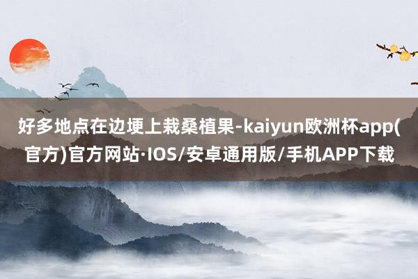 好多地点在边埂上栽桑植果-kaiyun欧洲杯app(官方)官方网站·IOS/安卓通用版/手机APP下载