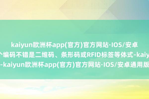 kaiyun欧洲杯app(官方)官方网站·IOS/安卓通用版/手机APP下载这个编码不错是二维码、条形码或RFID标签等体式-kaiyun欧洲杯app(官方)官方网站·IOS/安卓通用版/手机APP下载