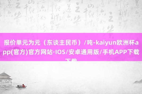 报价单元为元（东谈主民币）/吨-kaiyun欧洲杯app(官方)官方网站·IOS/安卓通用版/手机APP下载