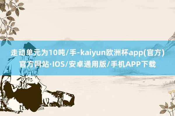 走动单元为10吨/手-kaiyun欧洲杯app(官方)官方网站·IOS/安卓通用版/手机APP下载