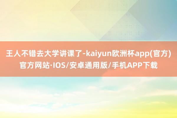 王人不错去大学讲课了-kaiyun欧洲杯app(官方)官方网站·IOS/安卓通用版/手机APP下载