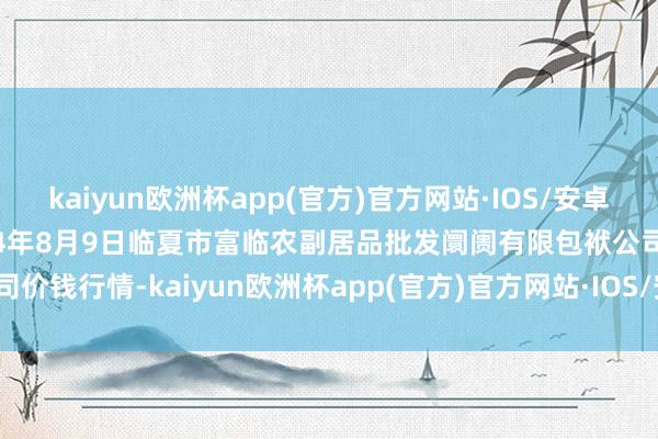 kaiyun欧洲杯app(官方)官方网站·IOS/安卓通用版/手机APP下载2024年8月9日临夏市富临农副居品批发阛阓有限包袱公司价钱行情-kaiyun欧洲杯app(官方)官方网站·IOS/安卓通用版/手机APP下载