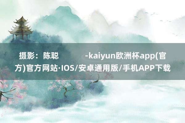 摄影：陈聪            -kaiyun欧洲杯app(官方)官方网站·IOS/安卓通用版/手机APP下载