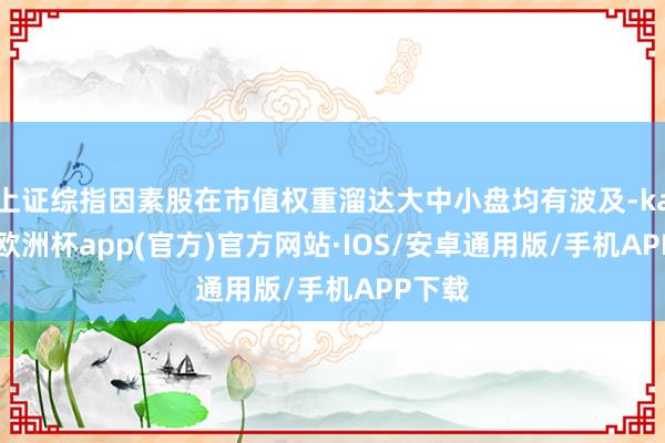 上证综指因素股在市值权重溜达大中小盘均有波及-kaiyun欧洲杯app(官方)官方网站·IOS/安卓通用版/手机APP下载