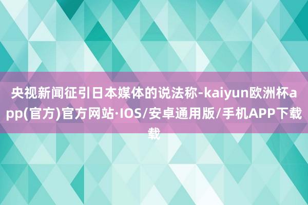 　　央视新闻征引日本媒体的说法称-kaiyun欧洲杯app(官方)官方网站·IOS/安卓通用版/手机APP下载