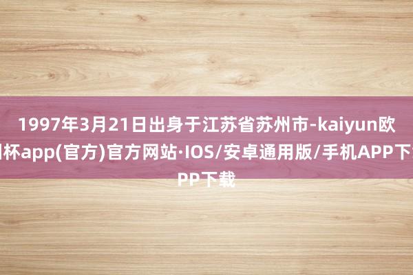 1997年3月21日出身于江苏省苏州市-kaiyun欧洲杯app(官方)官方网站·IOS/安卓通用版/手机APP下载