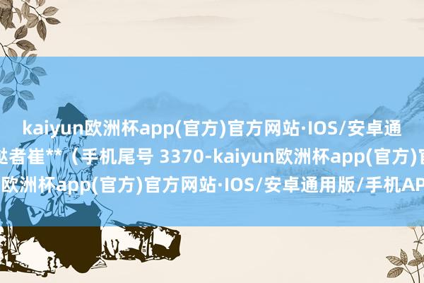 kaiyun欧洲杯app(官方)官方网站·IOS/安卓通用版/手机APP下载蹧跶者崔**（手机尾号 3370-kaiyun欧洲杯app(官方)官方网站·IOS/安卓通用版/手机APP下载